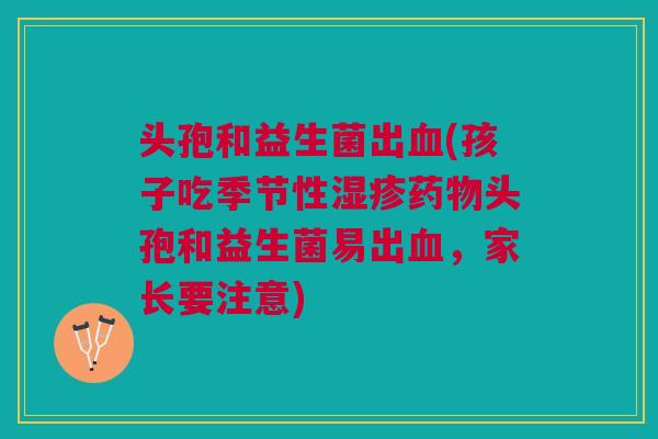 头孢和益生菌出(孩子吃季节性头孢和益生菌易出,家长要注意) 头孢和益生菌出(孩子吃季节性头孢和益生菌易出,家长要注意)