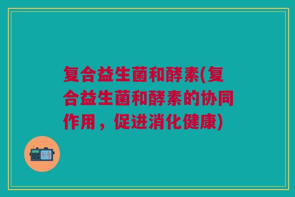 复合益生菌和酵素(复合益生菌和酵素的协同作用,促进消化健康)