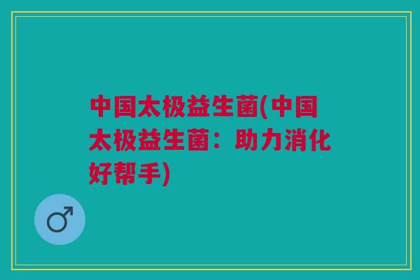 中国太极益生菌(中国太极益生菌:助力消化好帮手) 中国太极益生菌(中国太极益生菌:助力消化好帮手)