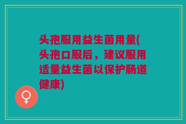 头孢服用益生菌用量(头孢口服后,建议服用适量益生菌以保护肠道健康)