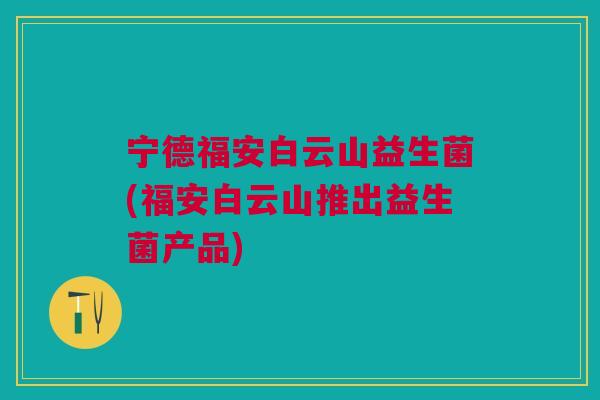 宁德福安白云山益生菌(福安白云山推出益生菌产品)