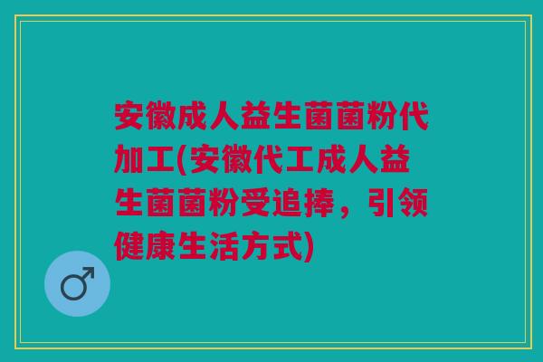 安徽成人益生菌菌粉代加工(安徽代工成人益生菌菌粉受追捧,引领健康生活方式)