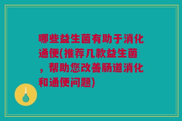哪些益生菌有助于消化通便(推荐几款益生菌,帮助您改善肠道消化和通便问题) 哪些益生菌有助于消化通便(推荐几款益生菌,帮助您改善肠道消化和通便问题)