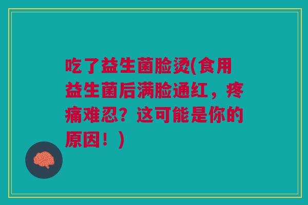 吃了益生菌脸烫(食用益生菌后满脸通红,疼痛难忍?这可能是你的原因!)