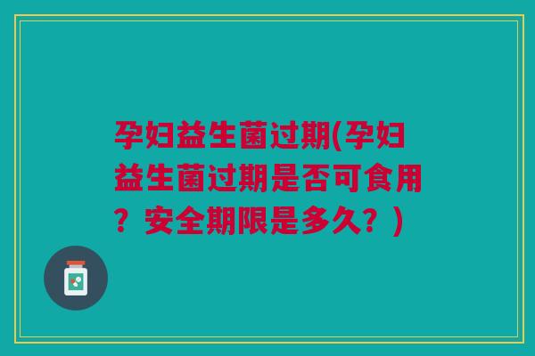 孕妇益生菌过期(孕妇益生菌过期是否可食用?安全期限是多久?)