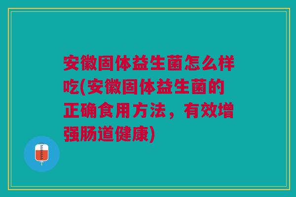 安徽固体益生菌怎么样吃(安徽固体益生菌的正确食用方法,有效增强肠道健康)