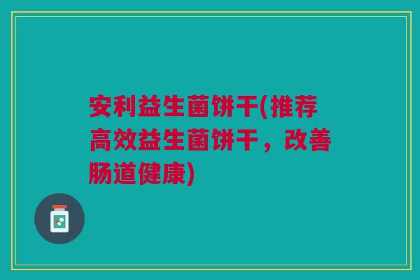 安利益生菌饼干(推荐高效益生菌饼干,改善肠道健康)