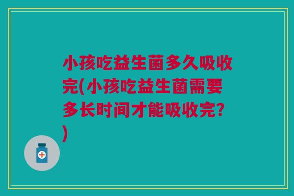 小孩吃益生菌多久吸收完(小孩吃益生菌需要多长时间才能吸收完?)