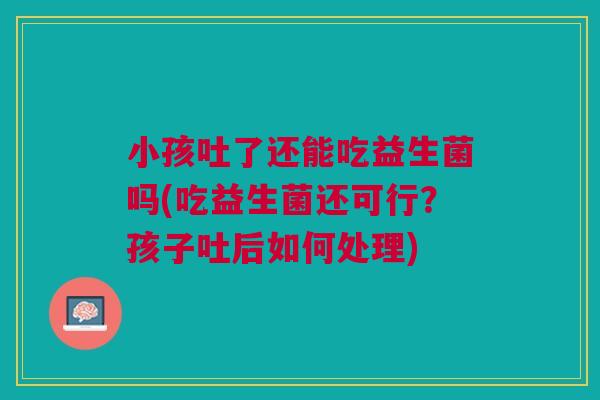小孩吐了还能吃益生菌吗(吃益生菌还可行?孩子吐后如何处理)