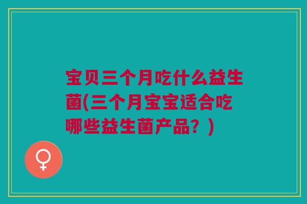 宝贝三个月吃什么益生菌(三个月宝宝适合吃哪些益生菌产品?)