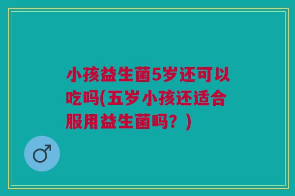 小孩益生菌5岁还可以吃吗(五岁小孩还适合服用益生菌吗?)