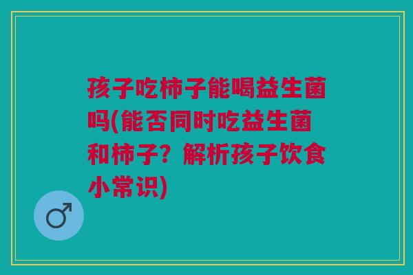孩子吃柿子能喝益生菌吗(能否同时吃益生菌和柿子?解析孩子饮食小常识)