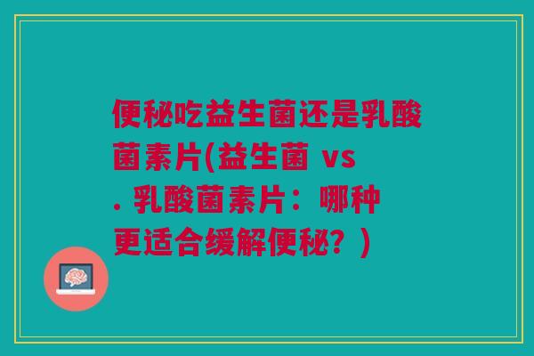 便秘吃益生菌还是乳酸菌素片(益生菌 vs. 乳酸菌素片:哪种更适合缓解便秘?)