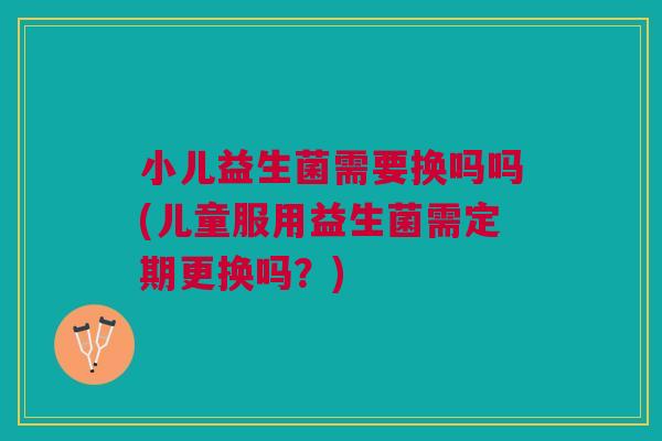 小儿益生菌需要换吗吗(儿童服用益生菌需定期更换吗?)