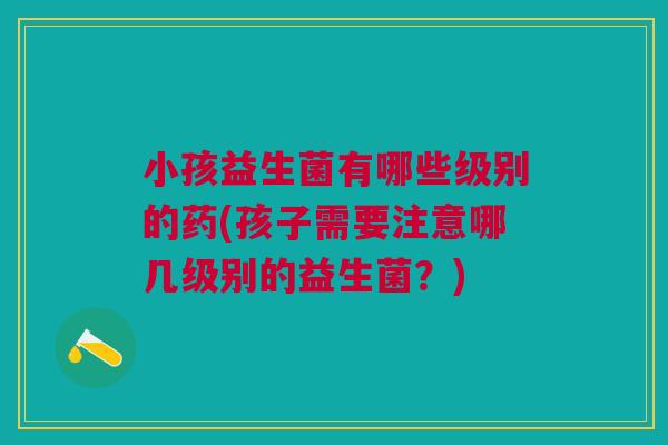 小孩益生菌有哪些级别的药(孩子需要注意哪几级别的益生菌?)