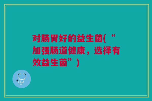 对肠胃好的益生菌(“加强肠道健康,选择有效益生菌”) 对肠胃好的益生菌(“加强肠道健康,选择有效益生菌”)