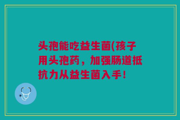 头孢能吃益生菌(孩子用头孢药,加强肠道抵抗力从益生菌入手!