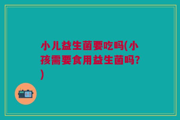 小儿益生菌要吃吗(小孩需要食用益生菌吗?) 小儿益生菌要吃吗(小孩需要食用益生菌吗?)
