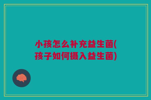 小孩怎么补充益生菌(孩子如何摄入益生菌) 小孩怎么补充益生菌(孩子如何摄入益生菌)