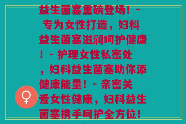 妇科益生菌塞(这里有一些备选项:- 为女性私处保驾护航,妇科益生菌塞重磅登场!- 专为女性打造,妇科益生菌塞滋润呵护健康!- 护理女性私密处,妇科益生菌塞助你添健康能量!- 亲密关爱女性健康,妇科益生菌塞携手呵护全方位!- 私密健康服从心意,妇科益生菌塞呵护更健康!)