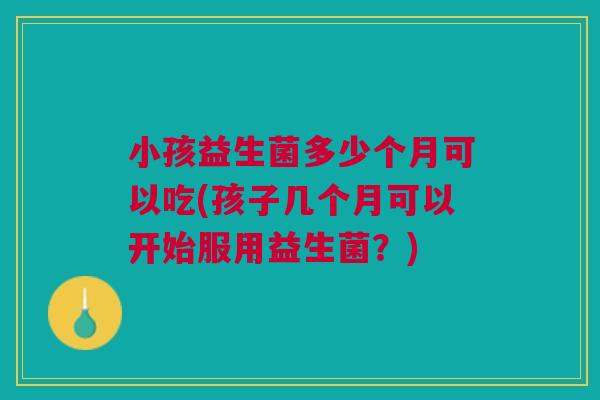 小孩益生菌多少个月可以吃(孩子几个月可以开始服用益生菌?)