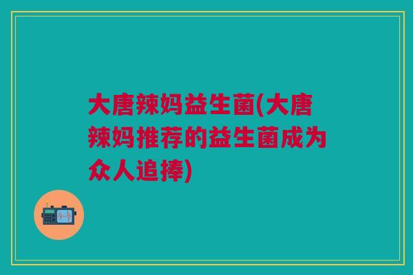 大唐辣妈益生菌(大唐辣妈推荐的益生菌成为众人追捧)