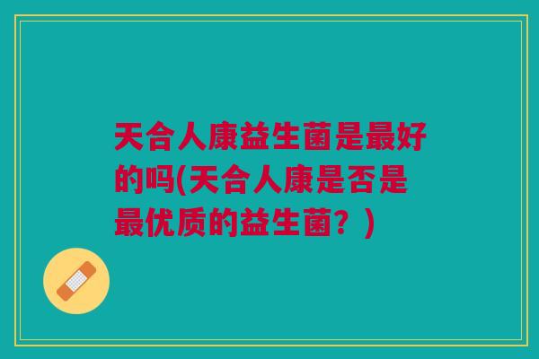 天合人康益生菌是最好的吗(天合人康是否是最优质的益生菌?)