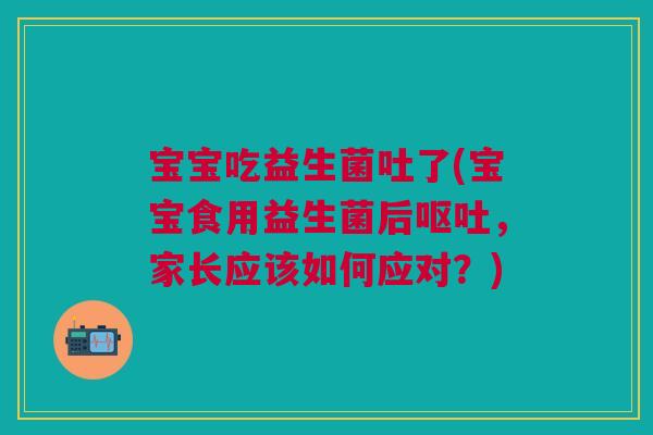 宝宝吃益生菌吐了(宝宝食用益生菌后呕吐,家长应该如何应对?)