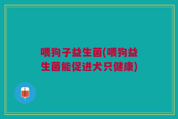 喂狗子益生菌(喂狗益生菌能促进犬只健康) 喂狗子益生菌(喂狗益生菌能促进犬只健康)