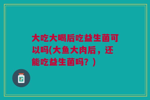 大吃大喝后吃益生菌可以吗(大鱼大肉后,还能吃益生菌吗?)