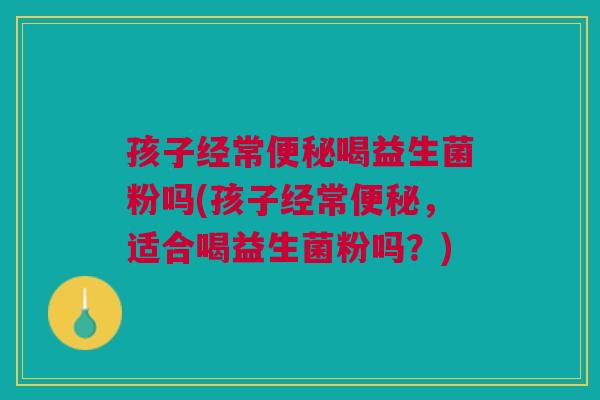 孩子经常便秘喝益生菌粉吗(孩子经常便秘,适合喝益生菌粉吗?)