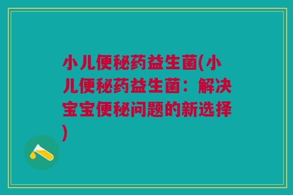 小儿药益生菌(小儿药益生菌:解决宝宝问题的新选择) 小儿药益生菌(小儿药益生菌:解决宝宝问题的新选择)