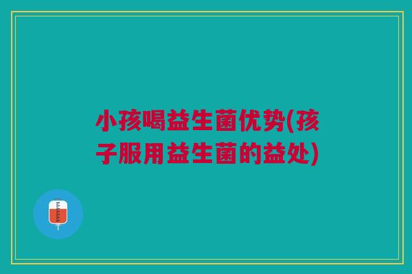 小孩喝益生菌优势(孩子服用益生菌的益处)