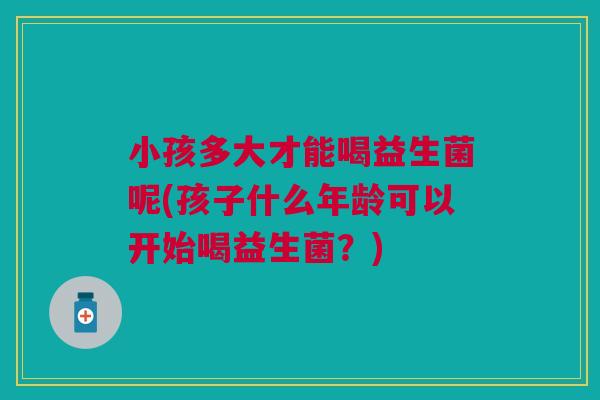 小孩多大才能喝益生菌呢(孩子什么年龄可以开始喝益生菌?)