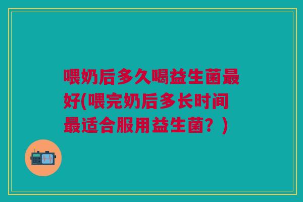 喂奶后多久喝益生菌最好(喂完奶后多长时间最适合服用益生菌？)