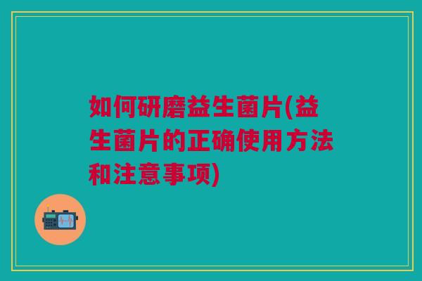 如何研磨益生菌片(益生菌片的正确使用方法和注意事项)