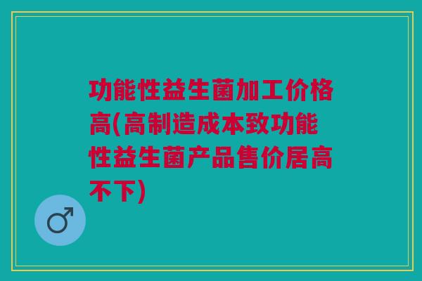 功能性益生菌加工价格高(高制造成本致功能性益生菌产品售价居高不下)