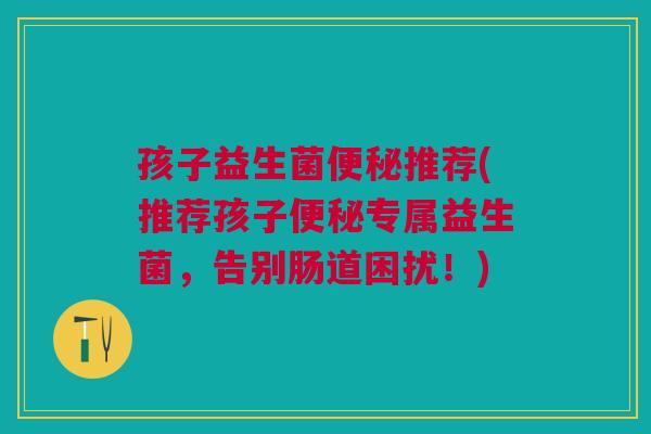 孩子益生菌便秘推荐(推荐孩子便秘专属益生菌,告别肠道困扰!)