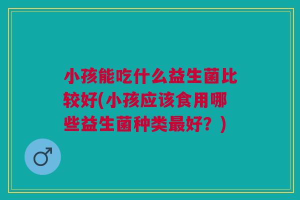 小孩能吃什么益生菌比较好(小孩应该食用哪些益生菌种类最好？)
