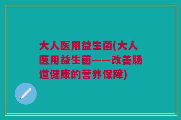 大人医用益生菌(大人医用益生菌——改善肠道健康的营养保障) 大人医用益生菌(大人医用益生菌——改善肠道健康的营养保障)