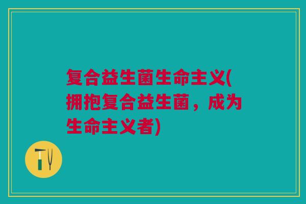 复合益生菌生命主义(拥抱复合益生菌,成为生命主义者) 复合益生菌生命主义(拥抱复合益生菌,成为生命主义者)
