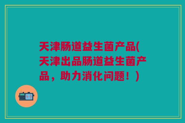 天津肠道益生菌产品(天津出品肠道益生菌产品,助力消化问题!) 天津肠道益生菌产品(天津出品肠道益生菌产品,助力消化问题!)