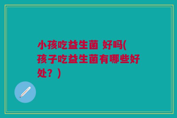 小孩吃益生菌 好吗(孩子吃益生菌有哪些好处?)