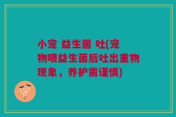 小宠 益生菌 吐(宠物喂益生菌后吐出重物现象,养护需谨慎)