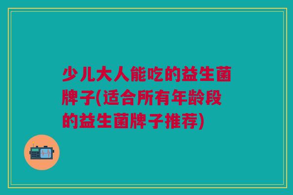 少儿大人能吃的益生菌牌子(适合所有年龄段的益生菌牌子推荐)