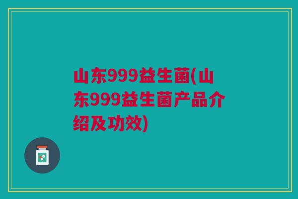 山东999益生菌(山东999益生菌产品介绍及功效)