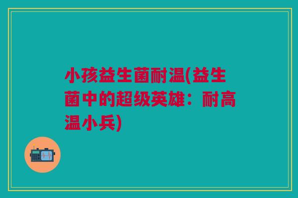小孩益生菌耐温(益生菌中的超级英雄:耐高温小兵)