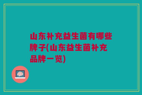 山东补充益生菌有哪些牌子(山东益生菌补充品牌一览) 山东补充益生菌有哪些牌子(山东益生菌补充品牌一览)