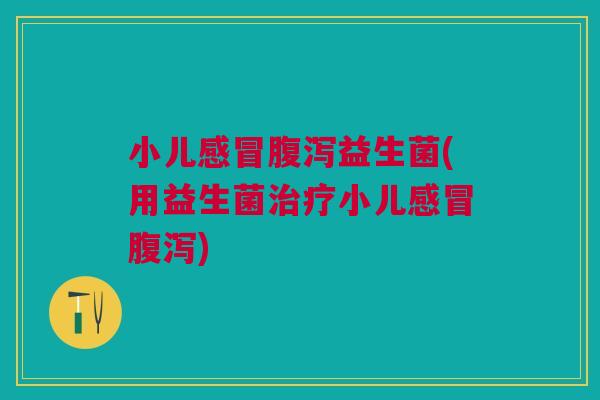 小儿感冒腹泻益生菌(用益生菌治疗小儿感冒腹泻)