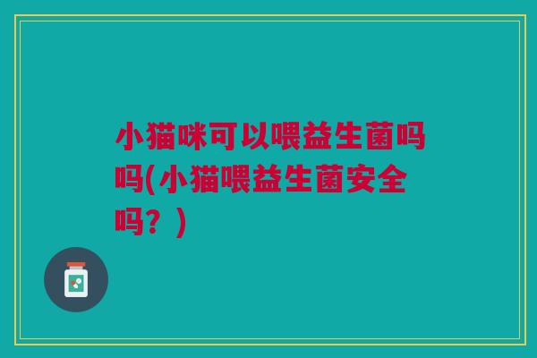 小猫咪可以喂益生菌吗吗(小猫喂益生菌安全吗?)